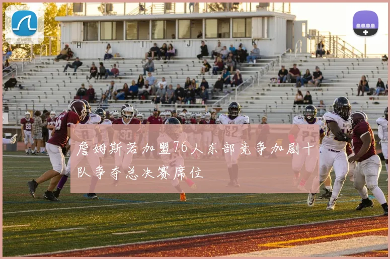 詹姆斯若加盟76人东部竞争加剧十队争夺总决赛席位