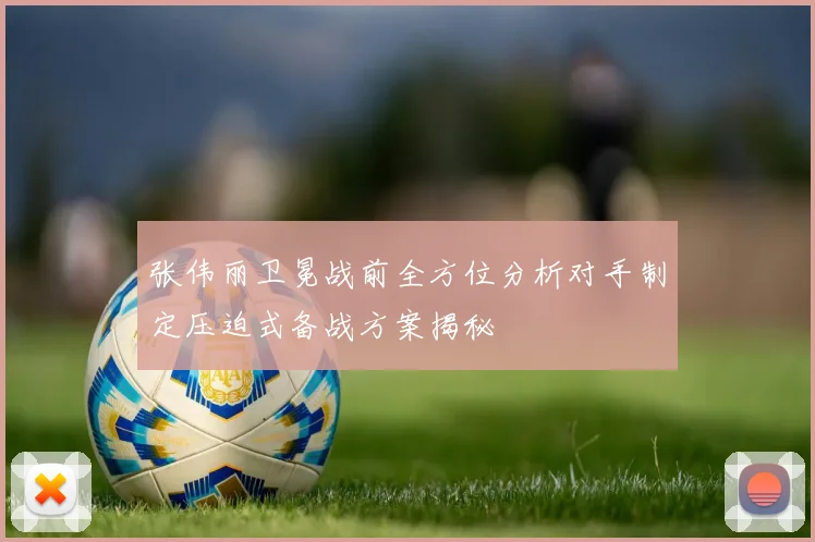 张伟丽卫冕战前全方位分析对手制定压迫式备战方案揭秘