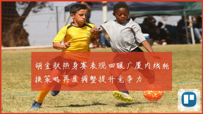 胡金秋热身赛表现回暖广厦内线轮换策略再度调整提升竞争力