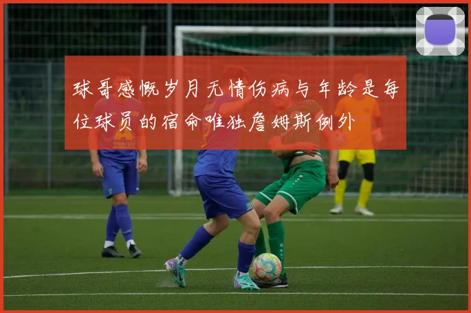 球哥感慨岁月无情伤病与年龄是每位球员的宿命唯独詹姆斯例外