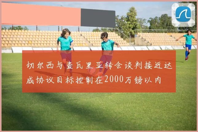 切尔西与查瓦里亚转会谈判接近达成协议目标控制在2000万镑以内