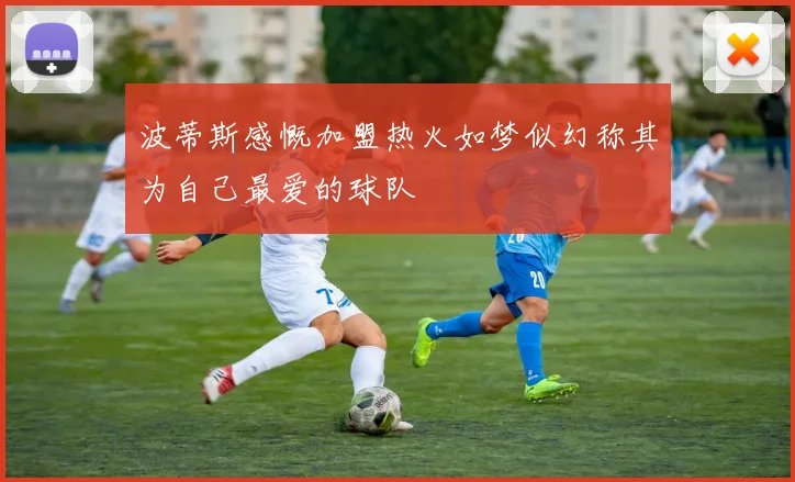 波蒂斯感慨加盟热火如梦似幻称其为自己最爱的球队
